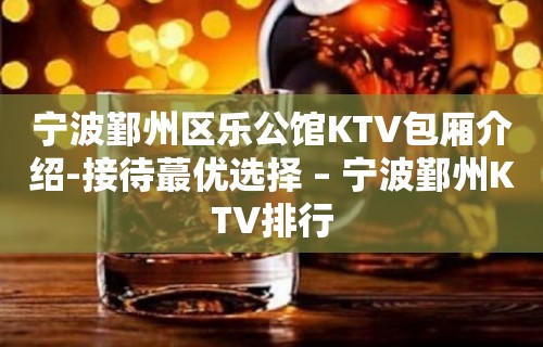 宁波鄞州区乐公馆KTV包厢介绍-接待蕞优选择 – 宁波鄞州KTV排行