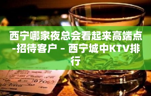 西宁哪家夜总会看起来高端点-招待客户 – 西宁城中KTV排行