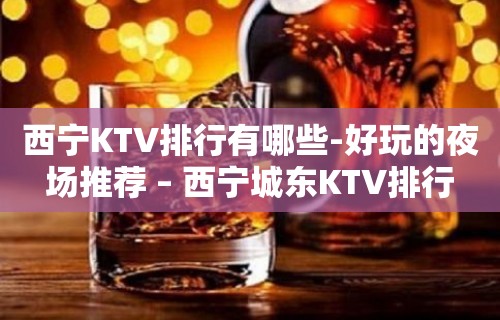 西宁KTV排行有哪些-好玩的夜场推荐 – 西宁城东KTV排行