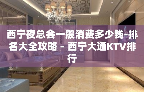 西宁夜总会一般消费多少钱-排名大全攻略 – 西宁大通KTV排行