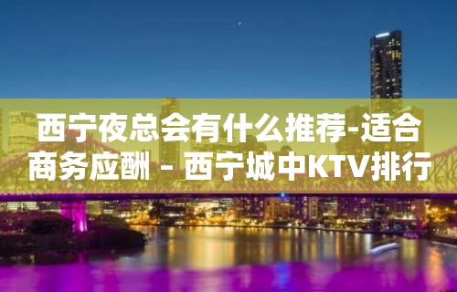 西宁夜总会有什么推荐-适合商务应酬 – 西宁城中KTV排行