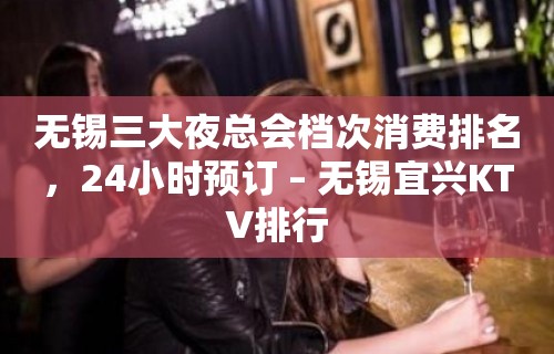 无锡三大夜总会档次消费排名，24小时预订 – 无锡宜兴KTV排行