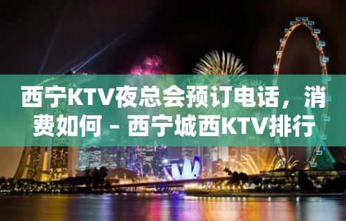 西宁KTV夜总会预订电话，消费如何 – 西宁城西KTV排行