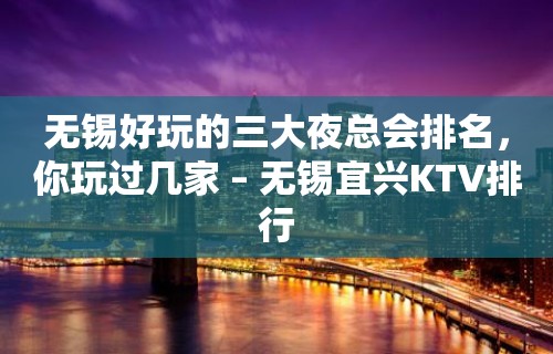 无锡好玩的三大夜总会排名，你玩过几家 – 无锡宜兴KTV排行