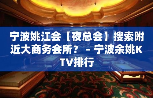 宁波姚江会【夜总会】搜索附近大商务会所？ – 宁波余姚KTV排行