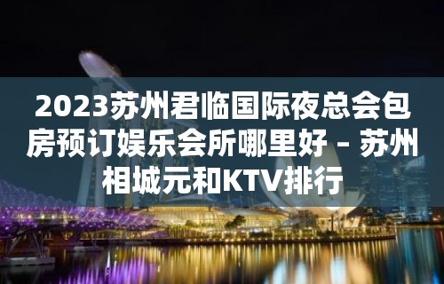 2023苏州君临国际夜总会包房预订娱乐会所哪里好 – 苏州相城元和KTV排行