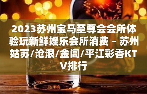 2023苏州宝马至尊会会所体验玩新鲜娱乐会所消费 – 苏州姑苏/沧浪/金阊/平江彩香KTV排行