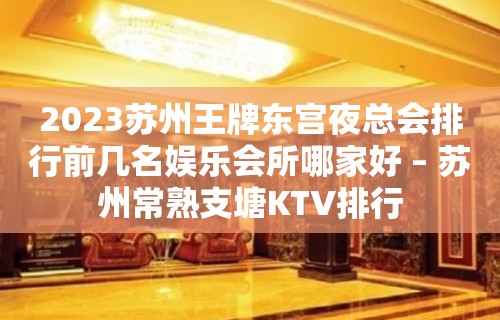 2023苏州王牌东宫夜总会排行前几名娱乐会所哪家好 – 苏州常熟支塘KTV排行