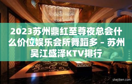 2023苏州鼎红至尊夜总会什么价位娱乐会所舞蹈多 – 苏州吴江盛泽KTV排行