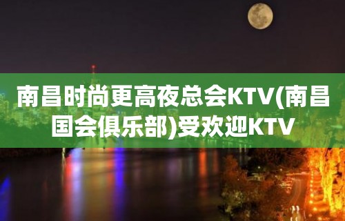 南昌时尚更高夜总会KTV(南昌国会俱乐部)受欢迎KTV