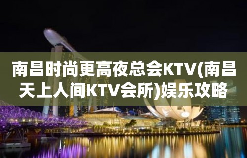 南昌时尚更高夜总会KTV(南昌天上人间KTV会所)娱乐攻略