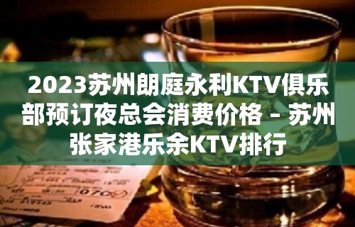 2023苏州朗庭永利KTV俱乐部预订夜总会消费价格 – 苏州张家港乐余KTV排行