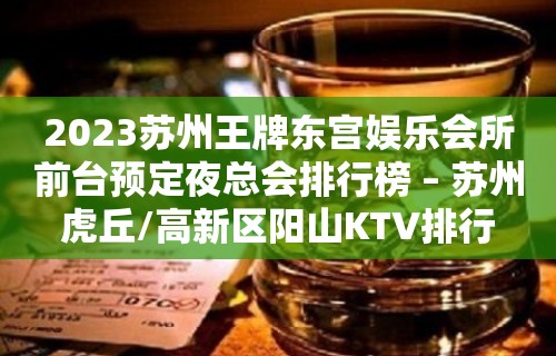 2023苏州王牌东宫娱乐会所前台预定夜总会排行榜 – 苏州虎丘/高新区阳山KTV排行