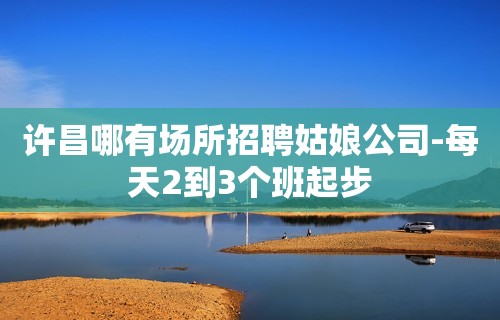 许昌哪有场所招聘姑娘公司-每天2到3个班起步