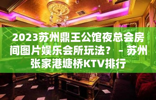 2023苏州鼎王公馆夜总会房间图片娱乐会所玩法？ – 苏州张家港塘桥KTV排行