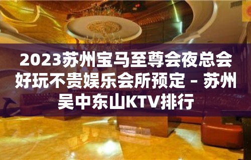 2023苏州宝马至尊会夜总会好玩不贵娱乐会所预定 – 苏州吴中东山KTV排行