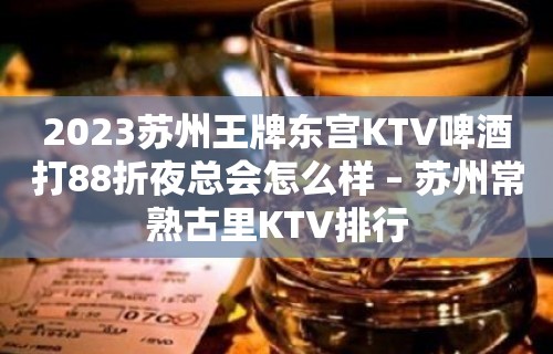 2023苏州王牌东宫KTV啤酒打88折夜总会怎么样 – 苏州常熟古里KTV排行