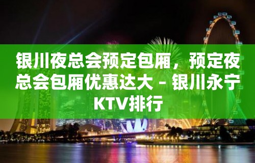 银川夜总会预定包厢，预定夜总会包厢优惠达大 – 银川永宁KTV排行