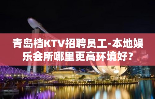 青岛档KTV招聘员工-本地娱乐会所哪里更高环境好？