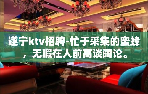 遂宁ktv招聘-忙于采集的蜜蜂，无暇在人前高谈阔论。