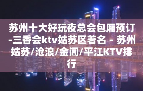 苏州十大好玩夜总会包厢预订-三香会ktv姑苏区著名 – 苏州姑苏/沧浪/金阊/平江KTV排行