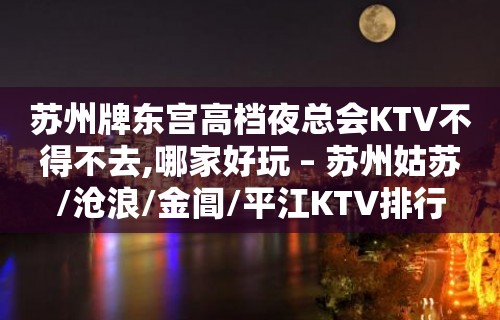 苏州牌东宫高档夜总会KTV不得不去,哪家好玩 – 苏州姑苏/沧浪/金阊/平江KTV排行