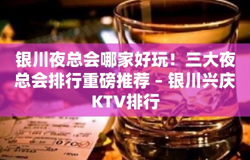 银川夜总会哪家好玩！三大夜总会排行重磅推荐 – 银川兴庆KTV排行