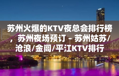 苏州火爆的KTV夜总会排行榜，苏州夜场预订 – 苏州姑苏/沧浪/金阊/平江KTV排行