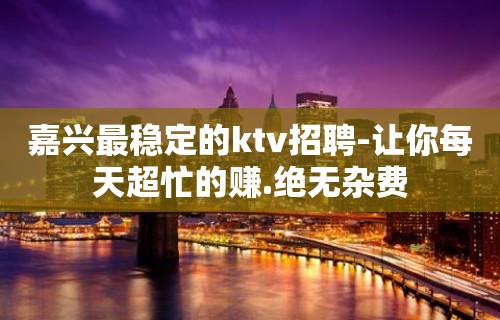 嘉兴最稳定的ktv招聘-让你每天超忙的赚.绝无杂费