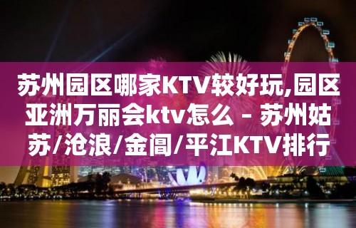 苏州园区哪家KTV较好玩,园区亚洲万丽会ktv怎么 – 苏州姑苏/沧浪/金阊/平江KTV排行