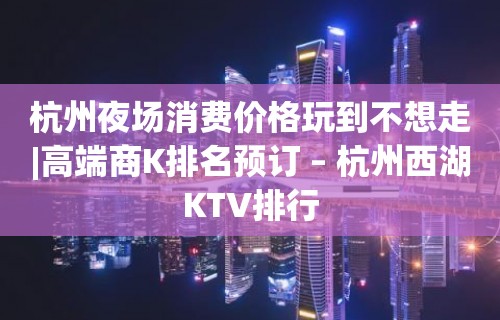 杭州夜场消费价格玩到不想走|高端商K排名预订 – 杭州西湖KTV排行