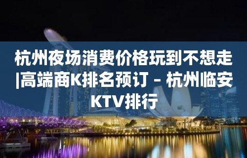 杭州夜场消费价格玩到不想走|高端商K排名预订 – 杭州临安KTV排行