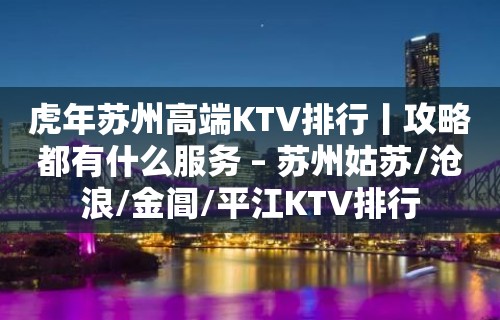 虎年苏州高端KTV排行丨攻略都有什么服务 – 苏州姑苏/沧浪/金阊/平江KTV排行