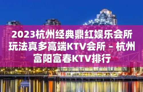 2023杭州经典鼎红娱乐会所玩法真多高端KTV会所 – 杭州富阳富春KTV排行