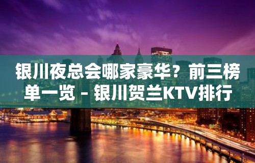 银川夜总会哪家豪华？前三榜单一览 – 银川贺兰KTV排行