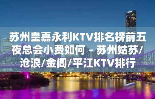 苏州皇嘉永利KTV排名榜前五夜总会小费如何 – 苏州姑苏/沧浪/金阊/平江KTV排行