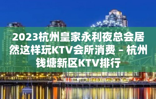 2023杭州皇家永利夜总会居然这样玩KTV会所消费 – 杭州钱塘新区KTV排行