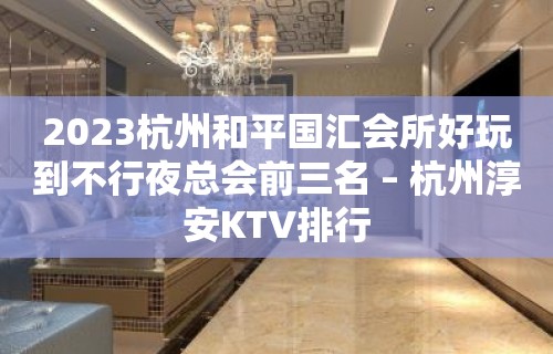 2023杭州和平国汇会所好玩到不行夜总会前三名 – 杭州淳安KTV排行