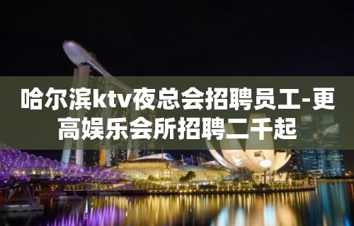 哈尔滨ktv夜总会招聘员工-更高娱乐会所招聘二千起