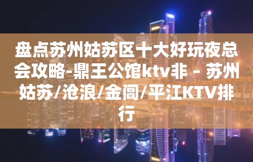 盘点苏州姑苏区十大好玩夜总会攻略-鼎王公馆ktv非 – 苏州姑苏/沧浪/金阊/平江KTV排行