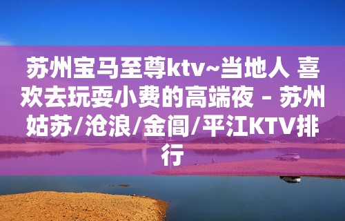 苏州宝马至尊ktv~当地人 喜欢去玩耍小费的高端夜 – 苏州姑苏/沧浪/金阊/平江KTV排行