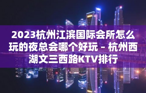 2023杭州江滨国际会所怎么玩的夜总会哪个好玩 – 杭州西湖文三西路KTV排行