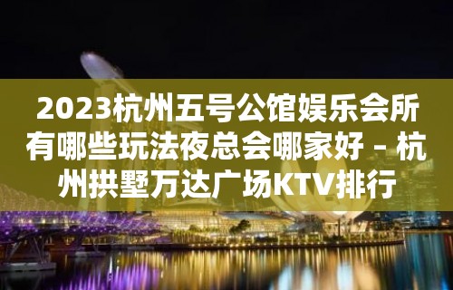 2023杭州五号公馆娱乐会所有哪些玩法夜总会哪家好 – 杭州拱墅万达广场KTV排行