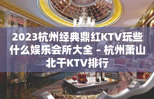 2023杭州经典鼎红KTV玩些什么娱乐会所大全 – 杭州萧山北干KTV排行