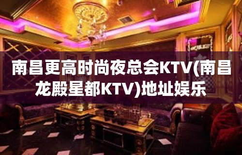 南昌更高时尚夜总会KTV(南昌龙殿星都KTV)地址娱乐