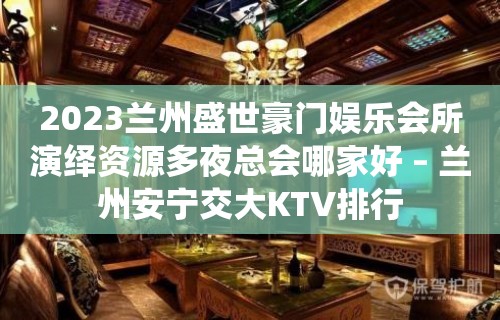 2023兰州盛世豪门娱乐会所演绎资源多夜总会哪家好 – 兰州安宁交大KTV排行