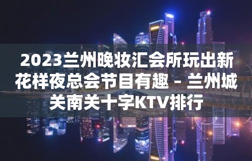 2023兰州晚妆汇会所玩出新花样夜总会节目有趣 – 兰州城关南关十字KTV排行