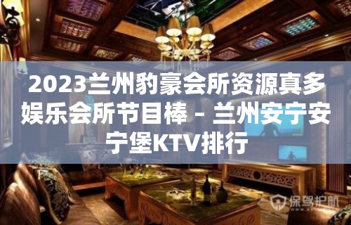 2023兰州豹豪会所资源真多娱乐会所节目棒 – 兰州安宁安宁堡KTV排行