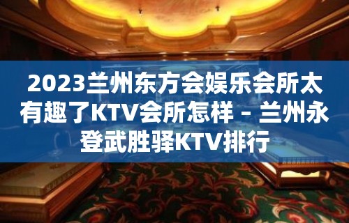 2023兰州东方会娱乐会所太有趣了KTV会所怎样 – 兰州永登武胜驿KTV排行