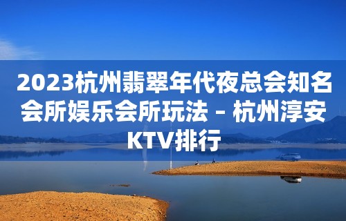 2023杭州翡翠年代夜总会知名会所娱乐会所玩法 – 杭州淳安KTV排行